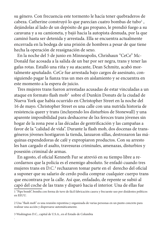 su género. Con frecuencia este tormento le hacia tener quebraderos de cabeza. Catherine construyé lo que parecian cuatro bombas de tubo! , dejéndolas al lado de un depésito de gas propano, le prendi fuego a su caravana y a su camioneta, y bajé hacia la autopista desnuda, por la que camin hasta ser detenida y arrestada. Ella se encuentra actualmente encerrada en la bodega de una prision de hombres a pesar de que tiene hecha la operacién de reasignacién de sexo.  En la noche del 5 de junio en Minneapolis, Chrishaun “CeCe” Mc- Donald fue acosada a la salida de un bar por ser negra, trans y tener las gafas rotas. Estallé una rifia y su atacante, Dean Schmitz, acabé mor- talmente apunialado. CeCe fue arrestada bajo cargos de asesinato, con- siguiendo pagar la fianza tras un mes en aislamiento y se encuentra en este momento a la espera de juicio,  ‘Tres mujeres trans fueron arrestadas acusadas de estar vinculadas a un ataque en formato flash mob® sobre el Dunkin Donuts de la ciudad de Nueva York que habia ocurrido en Christopher Street en la noche del 16 de mayo. Christopher Street s una calle con una nutrida historia de resistencia queer y trans (incluyendo los disturbios de Stonewall) y una aparente imposibilidad para deshacerse de Ixs feroces trans jévenes sin hogar de la zona pese a las décadas de gentrificacién y las campaiias a favor de la “calidad de vida”. Durante la flash mob, dos docenas de trans- ‘géneros jovenes hostigaron la tienda, lanzaron sillas, destrozaron las m- quinas expendedoras de café y expropiaron productos. Con su arresto les han cargado l asalto, travesuras criminales, amenazas, disturbios y posesién criminal de armas.  En agosto, el oficial Kenneth Fur se atrevié en su tiempo libre a re- cordarnos que la policia es l enemigo absoluto. Se enfad cuando tres mujeres trans en D.C.* rechazaron tomar parte en el derecho del oficial a suponer que su salario de cerdo podia comprar cualquier cuerpo trans que encontrara por la calle. Asf que, enfadado, de repente se subié al capé del coche de las trans y dispard hacia el interior. Una de ellas fue  T"Pipe bomb o conforma de tuvo de ficil fbricaidn casera y fecueate uso por e EEUL.  sidentes poliics  2 Uns "B mob” s reunidn repenting y onganizad de varias personas en un unto concret pssa reslizaruna sceidny disperarse automiticamente  3 Washington D.C, cpitalde US.A. e l Estado de Columbia 